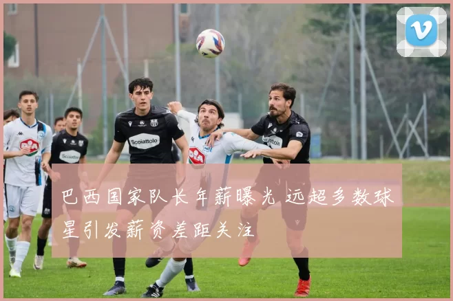 巴西国家队长年薪曝光 远超多数球星引发薪资差距关注