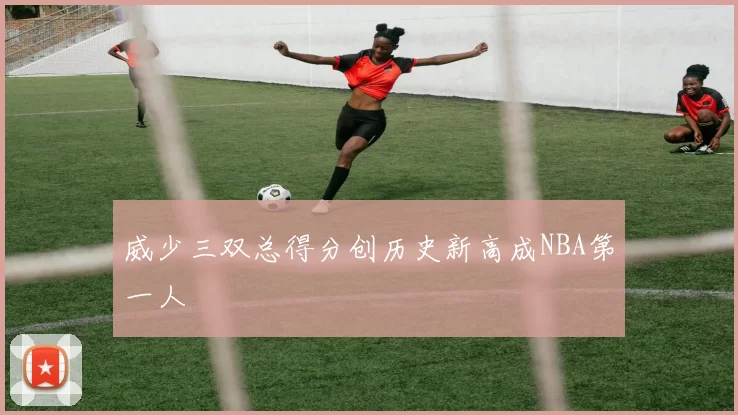 威少三双总得分创历史新高成NBA第一人