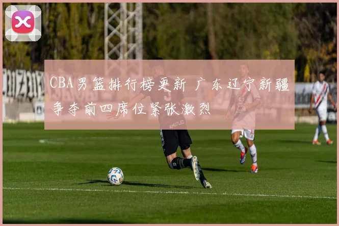 CBA男篮排行榜更新 广东辽宁新疆争夺前四席位紧张激烈