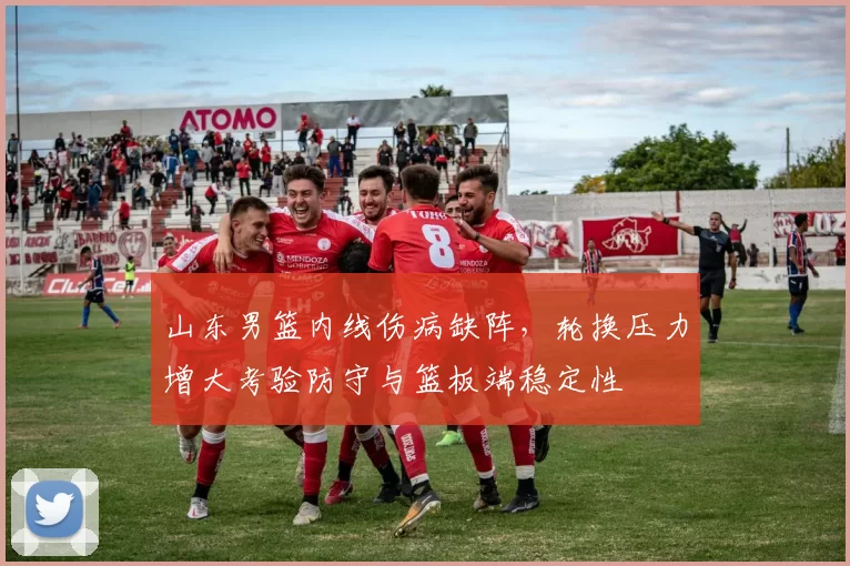 山东男篮内线伤病缺阵,轮换压力增大考验防守与篮板端稳定性