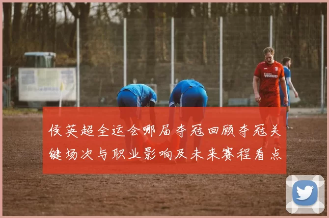 侯英超全运会哪届夺冠回顾夺冠关键场次与职业影响及未来赛程看点