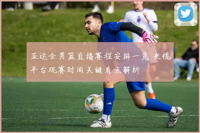 亚运会男篮直播赛程安排一览 央视平台观赛时间关键看点解析