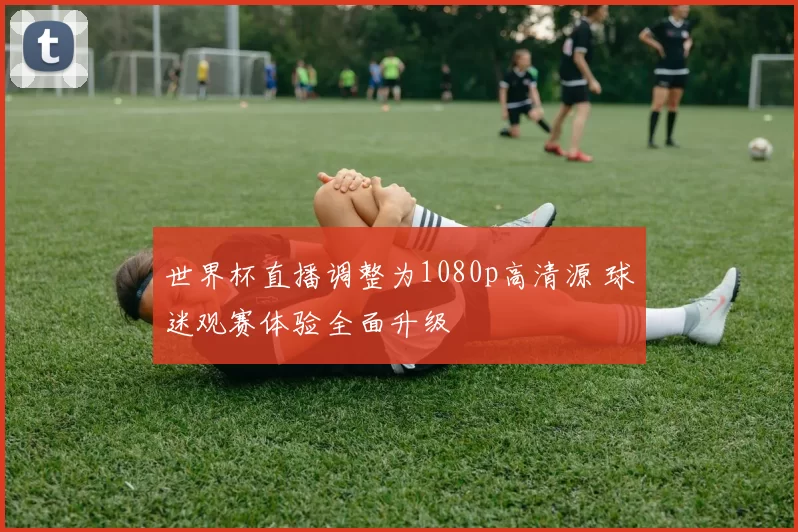 世界杯直播调整为1080p高清源 球迷观赛体验全面升级