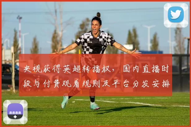 央视获得英超转播权,国内直播时段与付费观看规则及平台分发安排