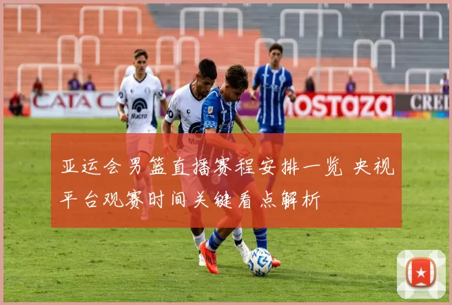 亚运会男篮直播赛程安排一览 央视平台观赛时间关键看点解析