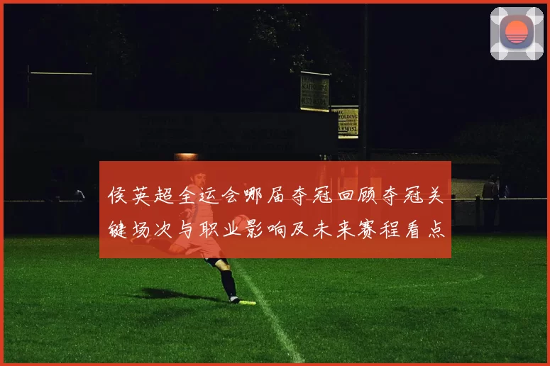 侯英超全运会哪届夺冠回顾夺冠关键场次与职业影响及未来赛程看点