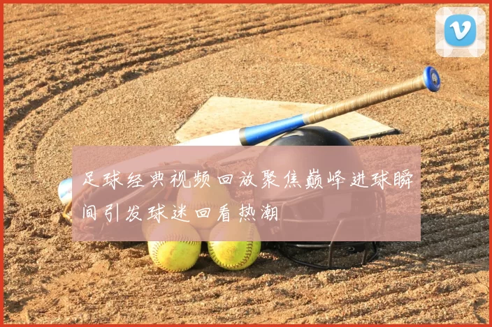 足球经典视频回放聚焦巅峰进球瞬间引发球迷回看热潮