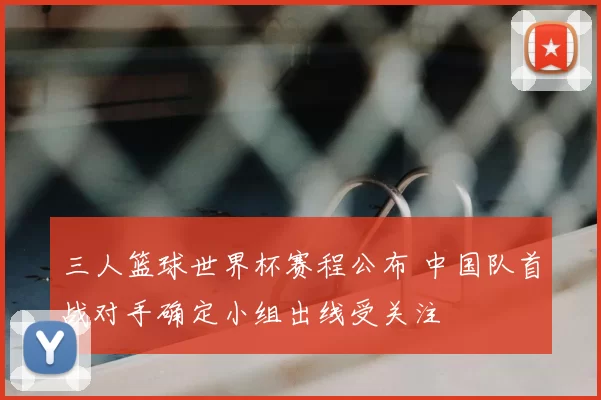 三人篮球世界杯赛程公布 中国队首战对手确定小组出线受关注