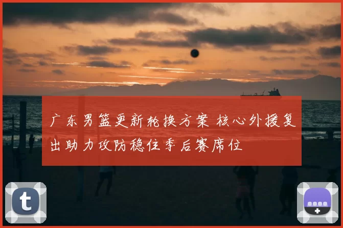 广东男篮更新轮换方案 核心外援复出助力攻防稳住季后赛席位