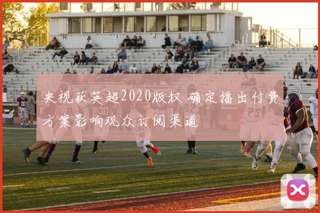 央视获英超2020版权 确定播出付费方案影响观众订阅渠道