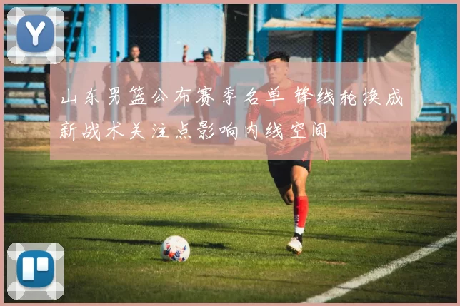 山东男篮公布赛季名单 锋线轮换成新战术关注点影响内线空间