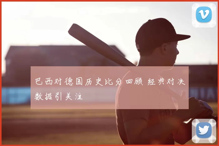 巴西对德国历史比分回顾 经典对决数据引关注