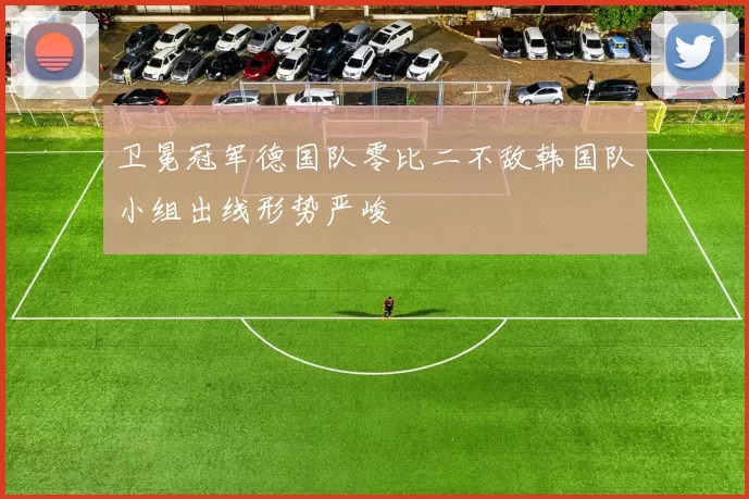 卫冕冠军德国队零比二不敌韩国队小组出线形势严峻