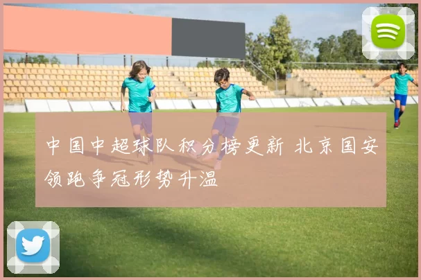 中国中超球队积分榜更新 北京国安领跑争冠形势升温