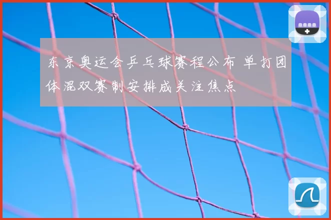 东京奥运会乒乓球赛程公布 单打团体混双赛制安排成关注焦点