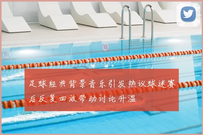 足球经典背景音乐引发热议球迷赛后反复回放带动讨论升温