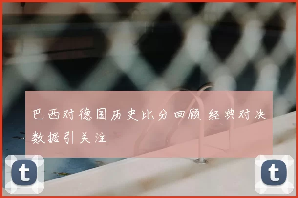 巴西对德国历史比分回顾 经典对决数据引关注
