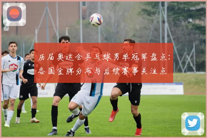 历届奥运会乒乓球男单冠军盘点：各国金牌分布与后续赛事关注点