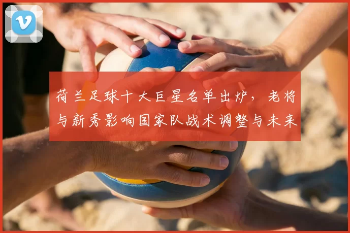 荷兰足球十大巨星名单出炉，老将与新秀影响国家队战术调整与未来看点