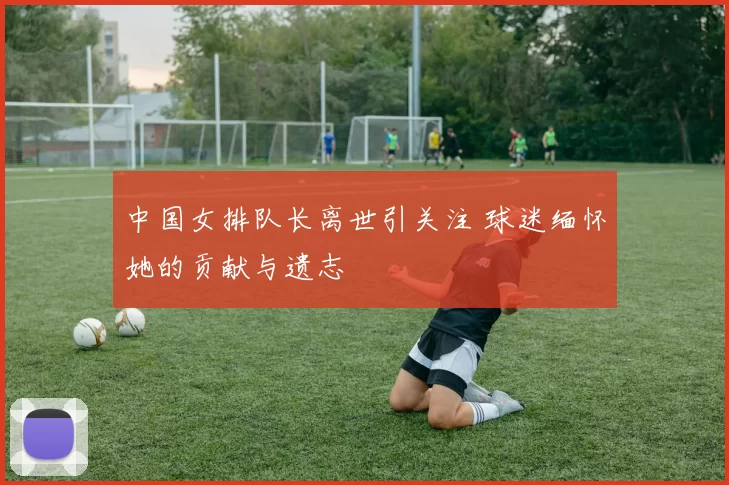 中国女排队长离世引关注 球迷缅怀她的贡献与遗志