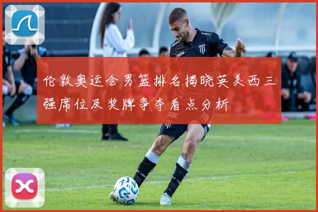 伦敦奥运会男篮排名揭晓英美西三强席位及奖牌争夺看点分析