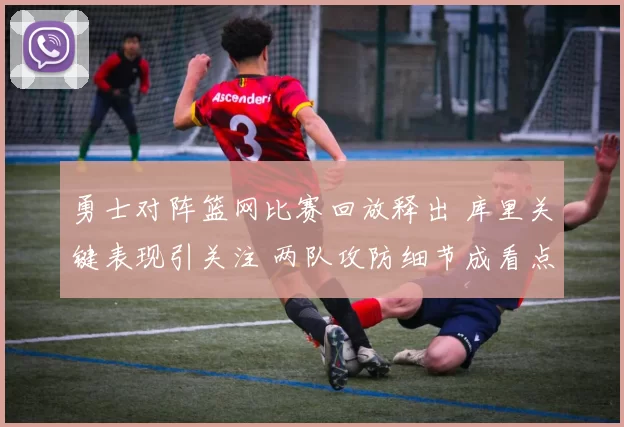 勇士对阵篮网比赛回放释出 库里关键表现引关注 两队攻防细节成看点