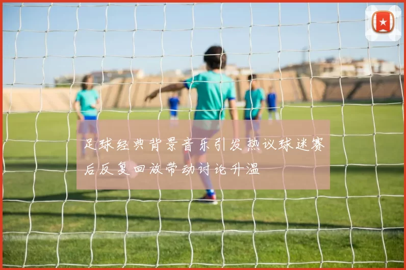 足球经典背景音乐引发热议球迷赛后反复回放带动讨论升温