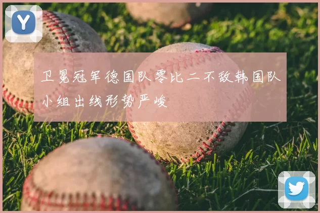 卫冕冠军德国队零比二不敌韩国队小组出线形势严峻