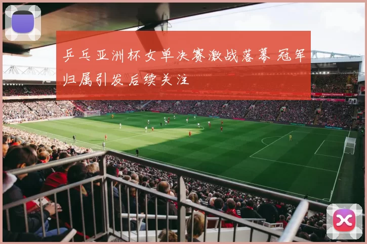 乒乓亚洲杯女单决赛激战落幕 冠军归属引发后续关注