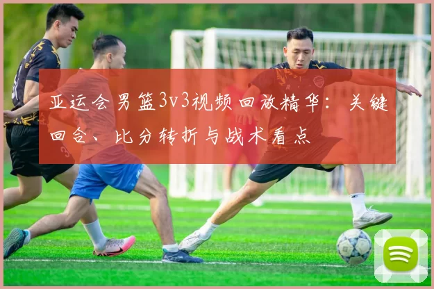 亚运会男篮3v3视频回放精华：关键回合、比分转折与战术看点