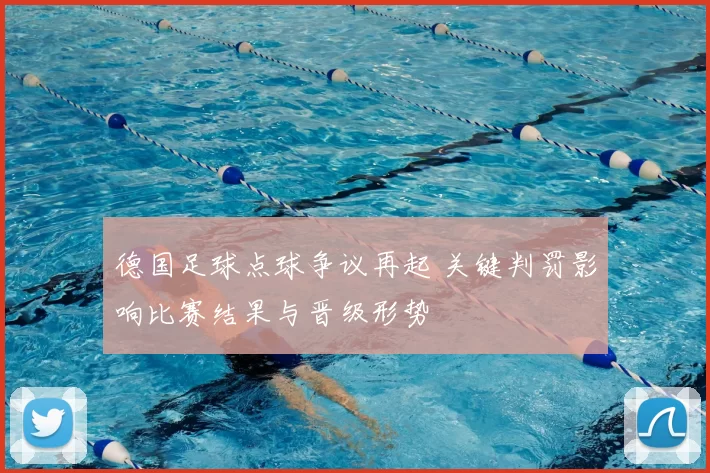 德国足球点球争议再起 关键判罚影响比赛结果与晋级形势
