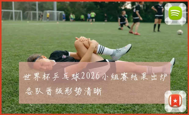 世界杯乒乓球2026小组赛结果出炉 各队晋级形势清晰