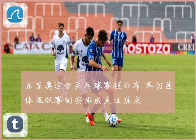 东京奥运会乒乓球赛程公布 单打团体混双赛制安排成关注焦点