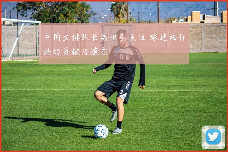 中国女排队长离世引关注 球迷缅怀她的贡献与遗志