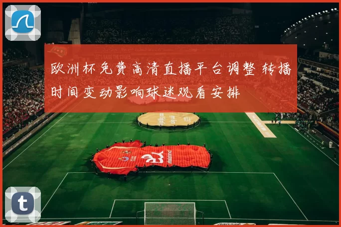 欧洲杯免费高清直播平台调整 转播时间变动影响球迷观看安排