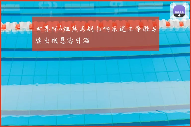 世界杯A组焦点战打响东道主争胜后续出线悬念升温