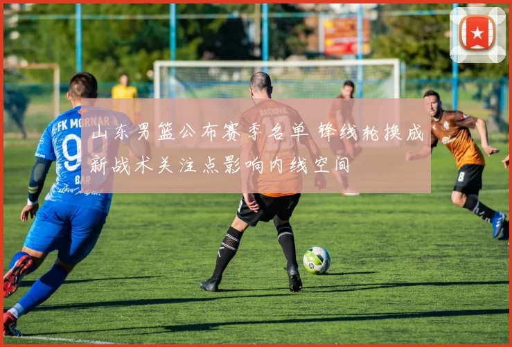 山东男篮公布赛季名单 锋线轮换成新战术关注点影响内线空间