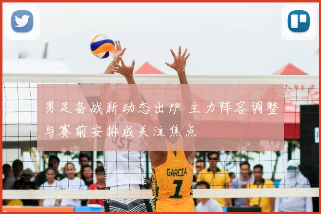 男足备战新动态出炉 主力阵容调整与赛前安排成关注焦点