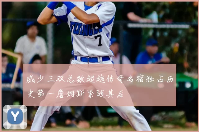 威少三双总数超越传奇名宿独占历史第一詹姆斯紧随其后