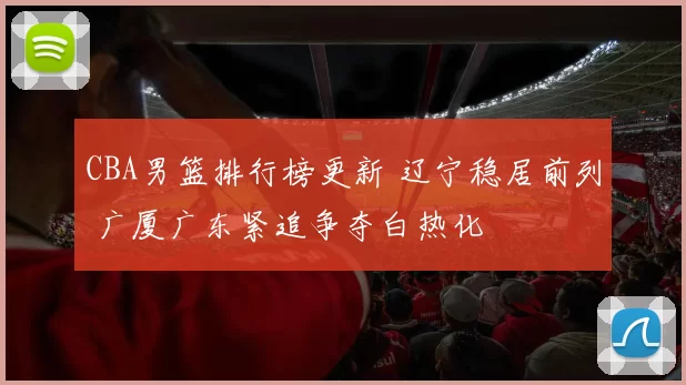 CBA男篮排行榜更新 辽宁稳居前列 广厦广东紧追争夺白热化
