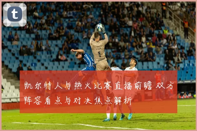 凯尔特人与热火比赛直播前瞻 双方阵容看点与对决焦点解析
