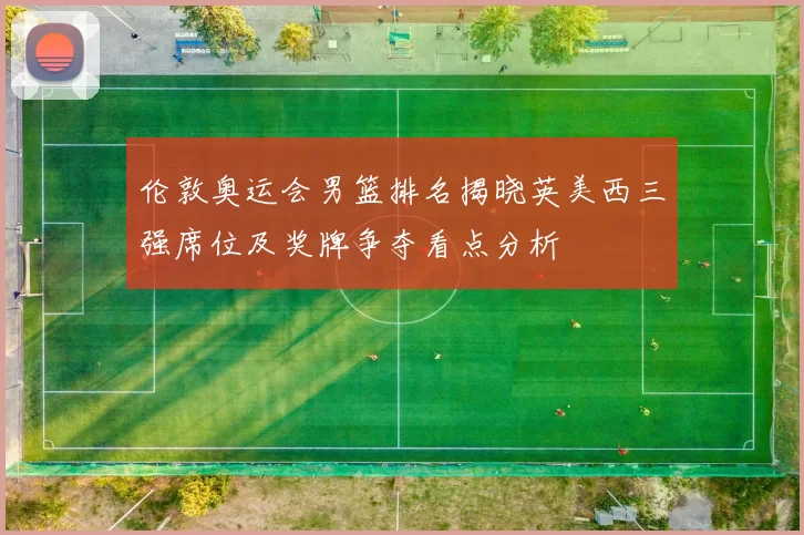 伦敦奥运会男篮排名揭晓英美西三强席位及奖牌争夺看点分析