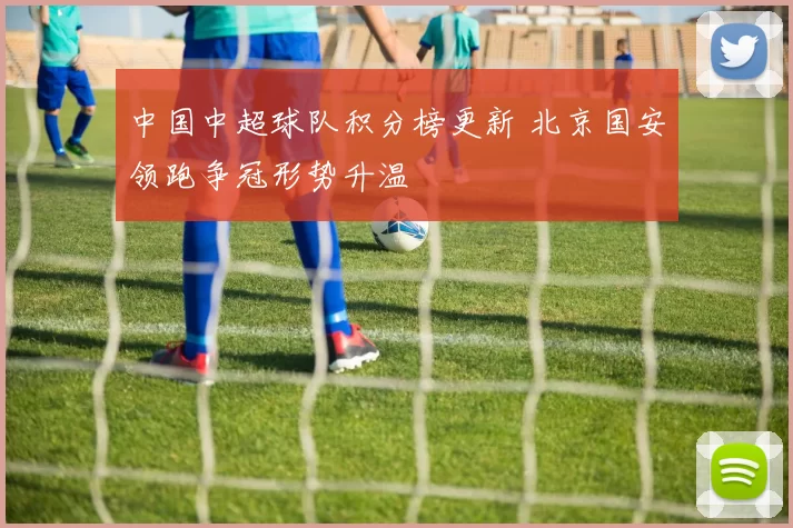 中国中超球队积分榜更新 北京国安领跑争冠形势升温