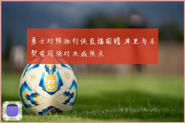 勇士对阵独行侠直播前瞻 库里与东契奇同场对决成焦点