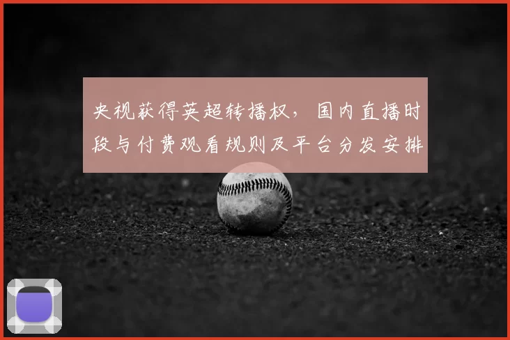 央视获得英超转播权,国内直播时段与付费观看规则及平台分发安排