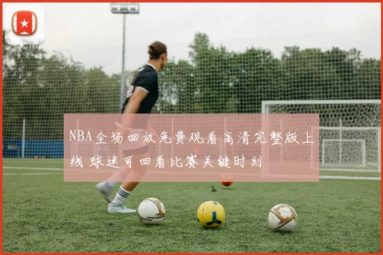 NBA全场回放免费观看高清完整版上线 球迷可回看比赛关键时刻