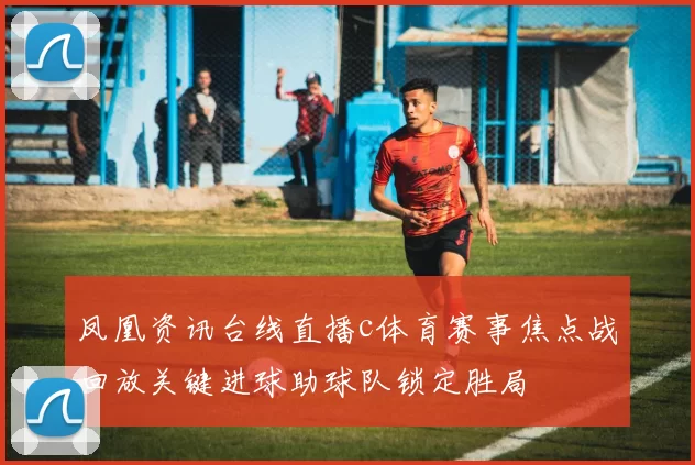 凤凰资讯台线直播c体育赛事焦点战回放关键进球助球队锁定胜局