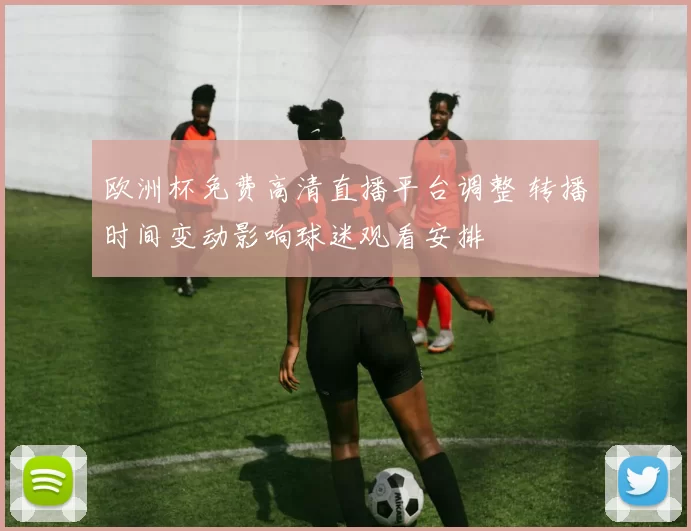 欧洲杯免费高清直播平台调整 转播时间变动影响球迷观看安排